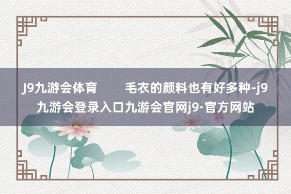 J9九游会体育        毛衣的颜料也有好多种-j9九游会登录入口九游会官网j9·官方网站