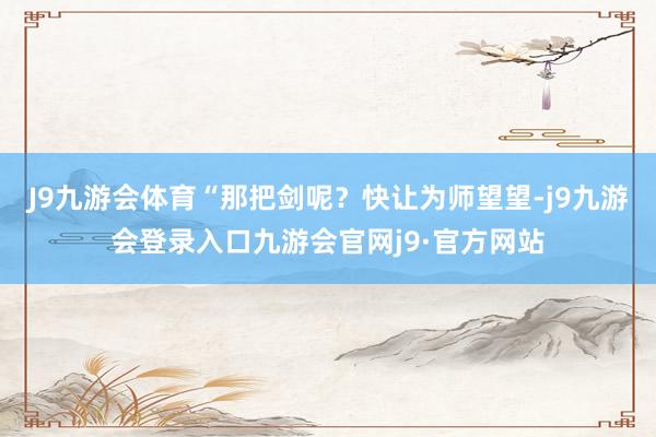J9九游会体育“那把剑呢？快让为师望望-j9九游会登录入口九游会官网j9·官方网站