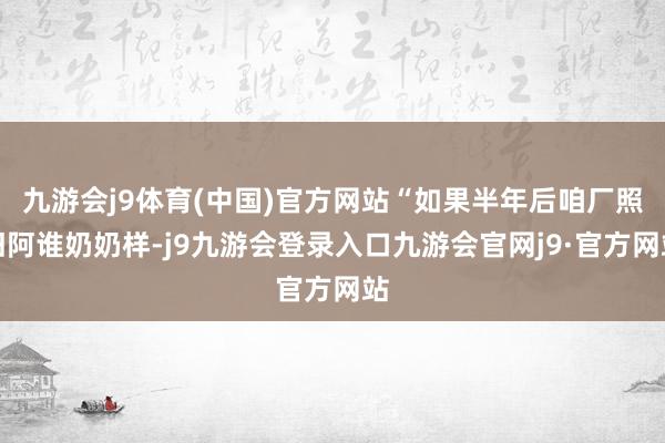 九游会j9体育(中国)官方网站“如果半年后咱厂照旧阿谁奶奶样-j9九游会登录入口九游会官网j9·官方网站