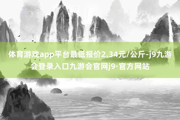体育游戏app平台最低报价2.34元/公斤-j9九游会登录入口九游会官网j9·官方网站