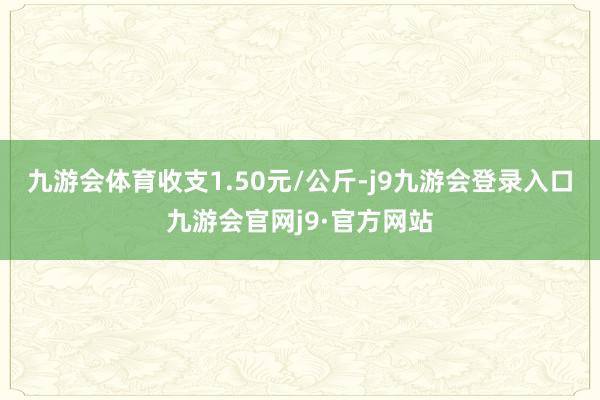 九游会体育收支1.50元/公斤-j9九游会登录入口九游会官网j9·官方网站