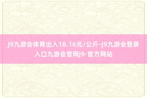 J9九游会体育出入18.16元/公斤-j9九游会登录入口九游会官网j9·官方网站