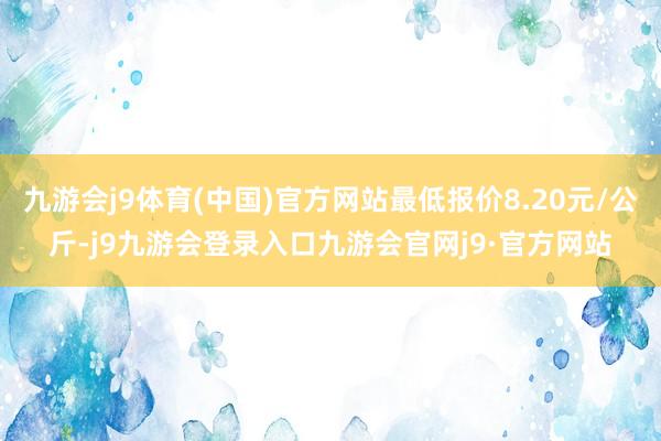 九游会j9体育(中国)官方网站最低报价8.20元/公斤-j9九游会登录入口九游会官网j9·官方网站