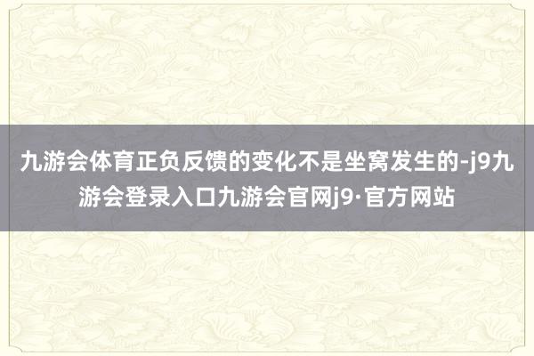 九游会体育正负反馈的变化不是坐窝发生的-j9九游会登录入口九游会官网j9·官方网站