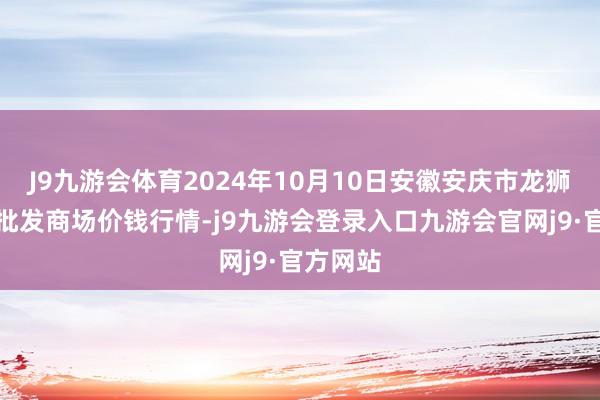 J9九游会体育2024年10月10日安徽安庆市龙狮桥蔬菜批发商场价钱行情-j9九游会登录入口九游会官网j9·官方网站