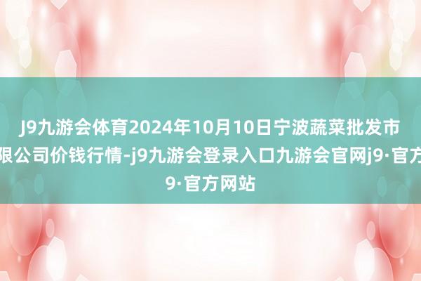 J9九游会体育2024年10月10日宁波蔬菜批发市集有限公司价钱行情-j9九游会登录入口九游会官网j9·官方网站