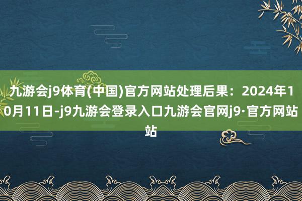 九游会j9体育(中国)官方网站处理后果：2024年10月11日-j9九游会登录入口九游会官网j9·官方网站
