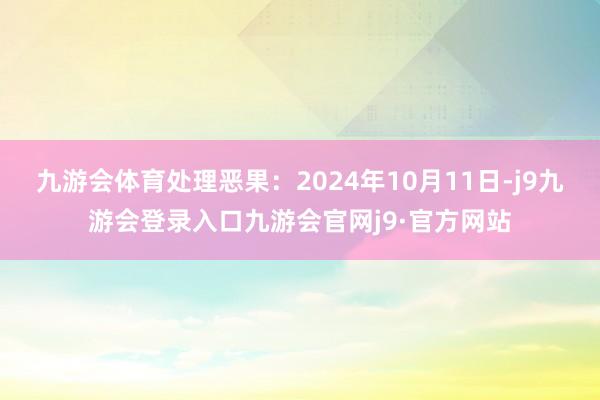 九游会体育处理恶果：2024年10月11日-j9九游会登录入口九游会官网j9·官方网站