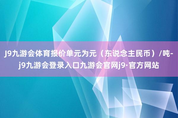 J9九游会体育报价单元为元（东说念主民币）/吨-j9九游会登录入口九游会官网j9·官方网站