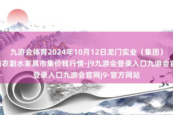 九游会体育2024年10月12日龙门实业（集团）有限公司西三街农副水家具市集价钱行情-j9九游会登录入口九游会官网j9·官方网站