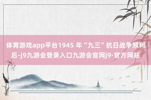 体育游戏app平台1945 年“九三”抗日战争顺利后-j9九游会登录入口九游会官网j9·官方网站