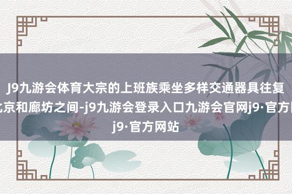 J9九游会体育大宗的上班族乘坐多样交通器具往复于北京和廊坊之间-j9九游会登录入口九游会官网j9·官方网站