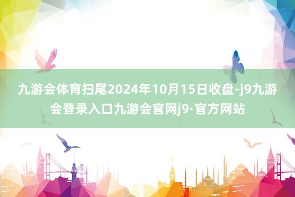 九游会体育扫尾2024年10月15日收盘-j9九游会登录入口九游会官网j9·官方网站