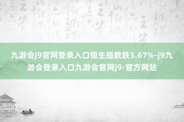 九游会j9官网登录入口恒生指数跌3.67%-j9九游会登录入口九游会官网j9·官方网站