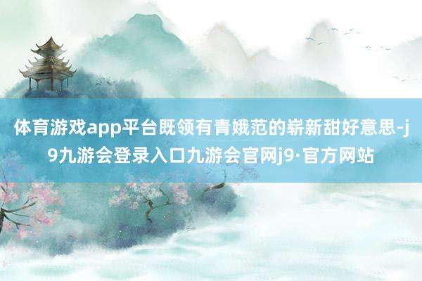 体育游戏app平台既领有青娥范的崭新甜好意思-j9九游会登录入口九游会官网j9·官方网站