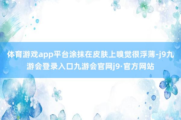 体育游戏app平台涂抹在皮肤上嗅觉很浮薄-j9九游会登录入口九游会官网j9·官方网站