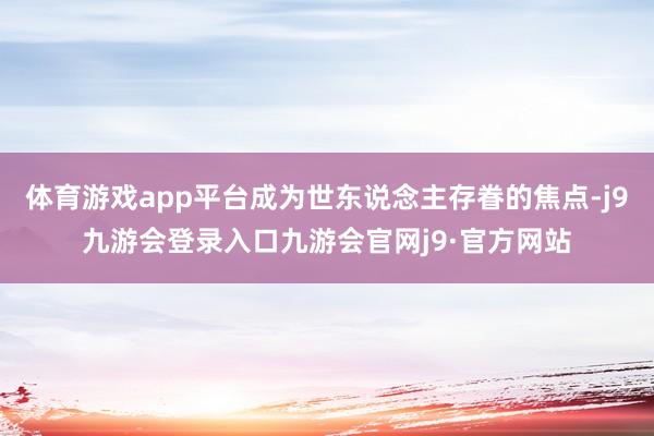 体育游戏app平台成为世东说念主存眷的焦点-j9九游会登录入口九游会官网j9·官方网站