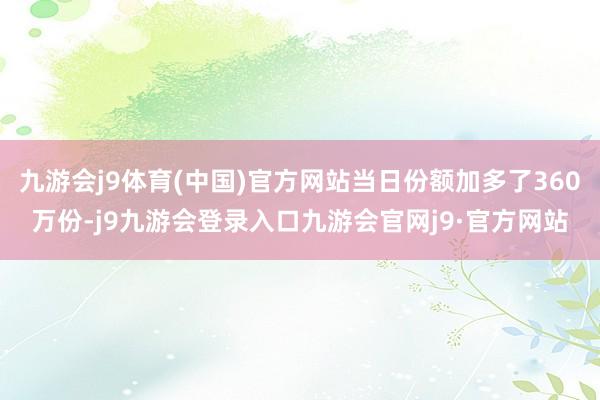 九游会j9体育(中国)官方网站当日份额加多了360万份-j9九游会登录入口九游会官网j9·官方网站