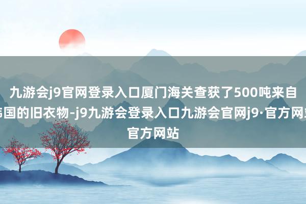 九游会j9官网登录入口厦门海关查获了500吨来自韩国的旧衣物-j9九游会登录入口九游会官网j9·官方网站