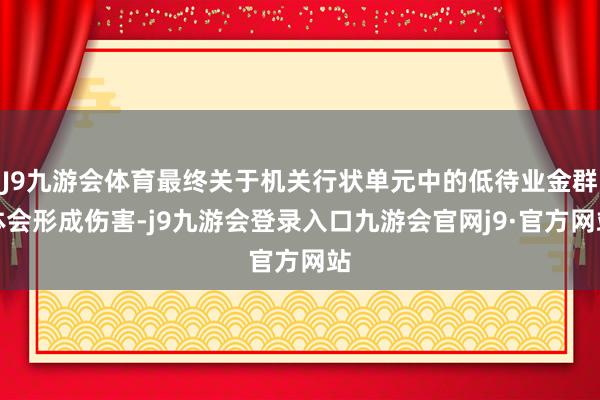J9九游会体育最终关于机关行状单元中的低待业金群体会形成伤害-j9九游会登录入口九游会官网j9·官方网站