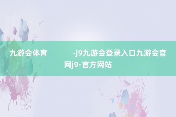 九游会体育            -j9九游会登录入口九游会官网j9·官方网站