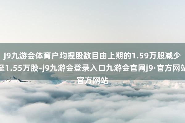 J9九游会体育户均捏股数目由上期的1.59万股减少至1.55万股-j9九游会登录入口九游会官网j9·官方网站