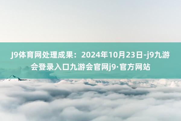 J9体育网处理成果：2024年10月23日-j9九游会登录入口九游会官网j9·官方网站