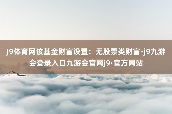 J9体育网该基金财富设置：无股票类财富-j9九游会登录入口九游会官网j9·官方网站