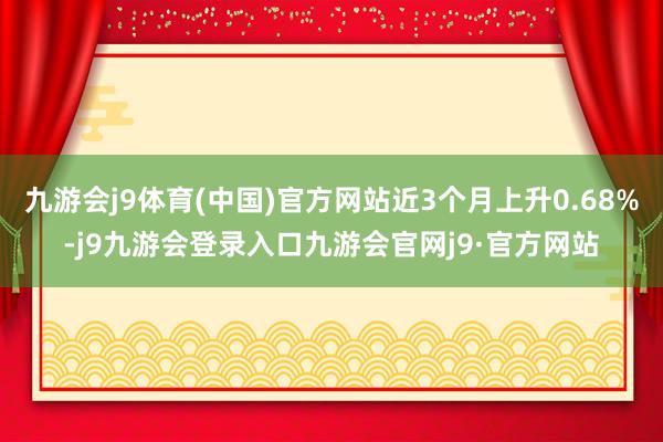九游会j9体育(中国)官方网站近3个月上升0.68%-j9九游会登录入口九游会官网j9·官方网站