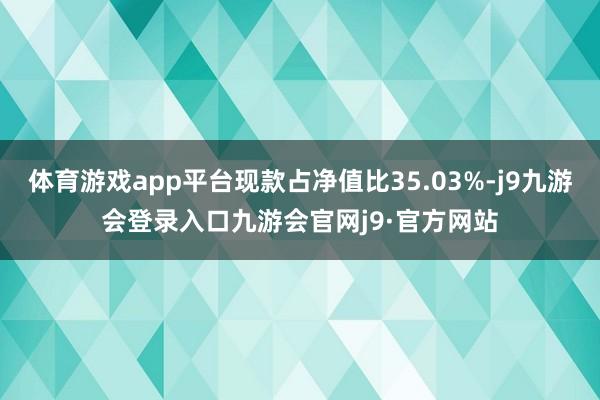 体育游戏app平台现款占净值比35.03%-j9九游会登录入口九游会官网j9·官方网站