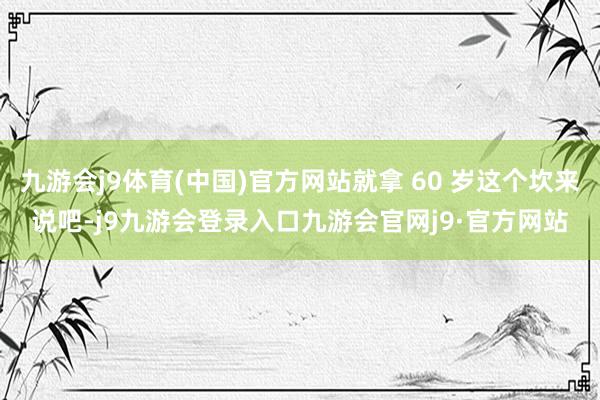 九游会j9体育(中国)官方网站就拿 60 岁这个坎来说吧-j9九游会登录入口九游会官网j9·官方网站