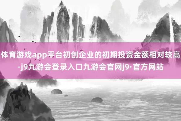 体育游戏app平台初创企业的初期投资金额相对较高-j9九游会登录入口九游会官网j9·官方网站