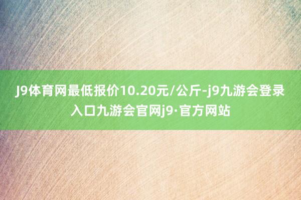 J9体育网最低报价10.20元/公斤-j9九游会登录入口九游会官网j9·官方网站