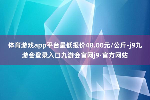 体育游戏app平台最低报价48.00元/公斤-j9九游会登录入口九游会官网j9·官方网站
