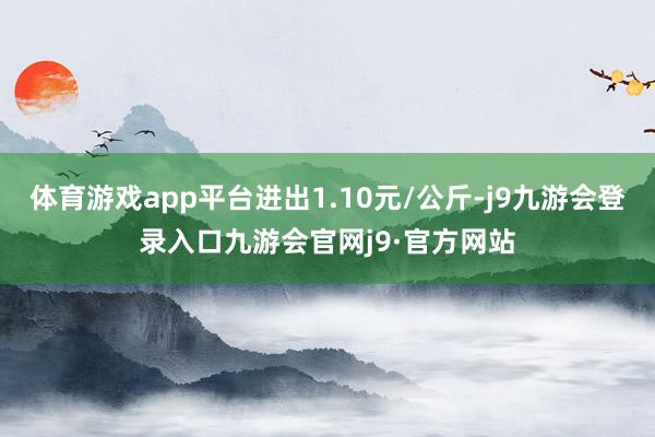 体育游戏app平台进出1.10元/公斤-j9九游会登录入口九游会官网j9·官方网站