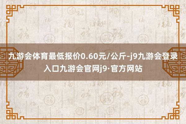 九游会体育最低报价0.60元/公斤-j9九游会登录入口九游会官网j9·官方网站