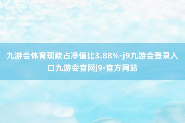九游会体育现款占净值比3.88%-j9九游会登录入口九游会官网j9·官方网站