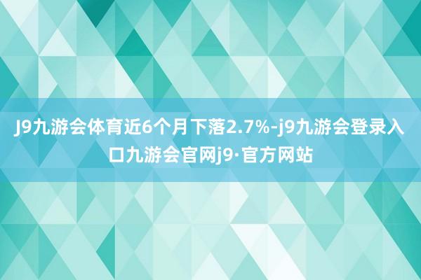 J9九游会体育近6个月下落2.7%-j9九游会登录入口九游会官网j9·官方网站