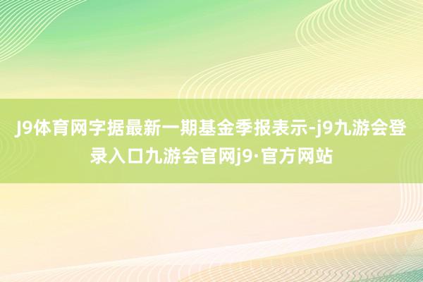 J9体育网字据最新一期基金季报表示-j9九游会登录入口九游会官网j9·官方网站
