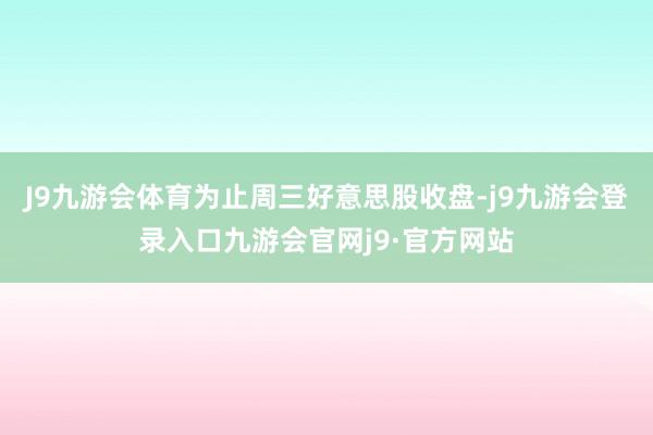 J9九游会体育为止周三好意思股收盘-j9九游会登录入口九游会官网j9·官方网站