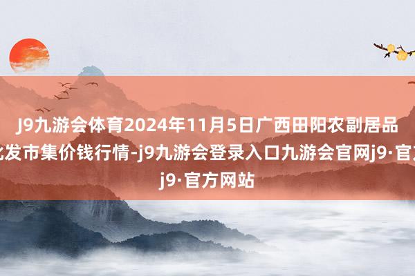 J9九游会体育2024年11月5日广西田阳农副居品玄虚批发市集价钱行情-j9九游会登录入口九游会官网j9·官方网站