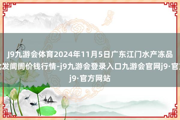 J9九游会体育2024年11月5日广东江门水产冻品副食批发阛阓价钱行情-j9九游会登录入口九游会官网j9·官方网站