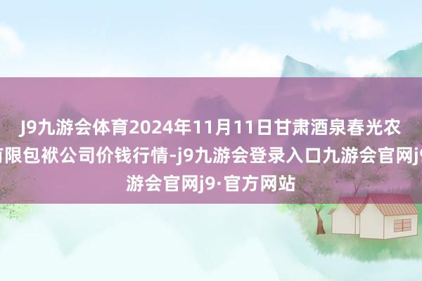 J9九游会体育2024年11月11日甘肃酒泉春光农居品市集有限包袱公司价钱行情-j9九游会登录入口九游会官网j9·官方网站
