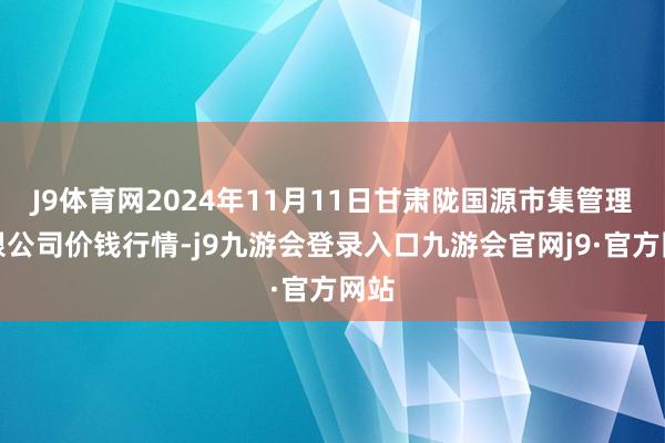 J9体育网2024年11月11日甘肃陇国源市集管理有限公司价钱行情-j9九游会登录入口九游会官网j9·官方网站