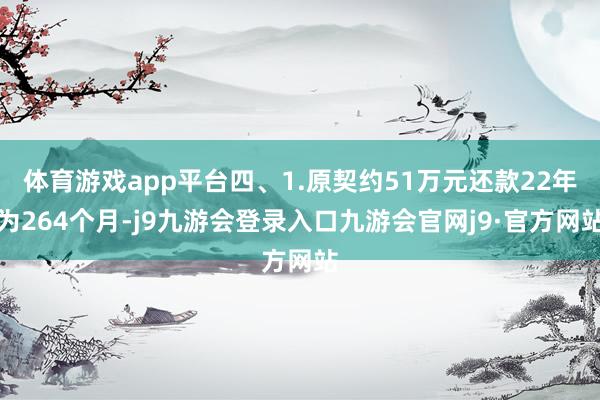 体育游戏app平台四、1.原契约51万元还款22年为264个月-j9九游会登录入口九游会官网j9·官方网站