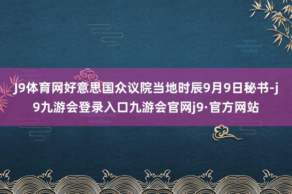 J9体育网好意思国众议院当地时辰9月9日秘书-j9九游会登录入口九游会官网j9·官方网站