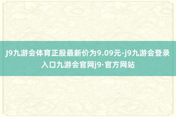 J9九游会体育正股最新价为9.09元-j9九游会登录入口九游会官网j9·官方网站