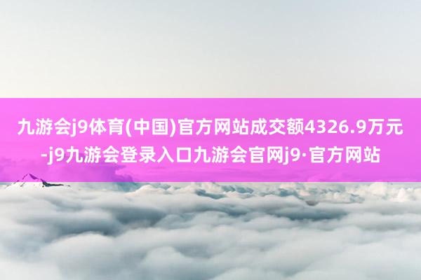 九游会j9体育(中国)官方网站成交额4326.9万元-j9九游会登录入口九游会官网j9·官方网站