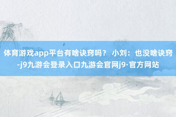 体育游戏app平台有啥诀窍吗？ 小刘：也没啥诀窍-j9九游会登录入口九游会官网j9·官方网站