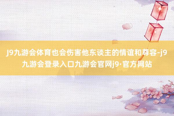 J9九游会体育也会伤害他东谈主的情谊和尊容-j9九游会登录入口九游会官网j9·官方网站